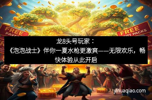 龙8头号玩家：《泡泡战士》伴你一夏水枪更激爽——无限欢乐，畅快体验从此开启